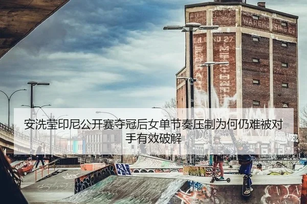 安洗莹印尼公开赛夺冠后女单节奏压制为何仍难被对手有效破解