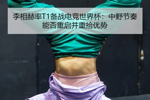 李相赫率T1备战电竞世界杯：中野节奏能否重启并重拾优势